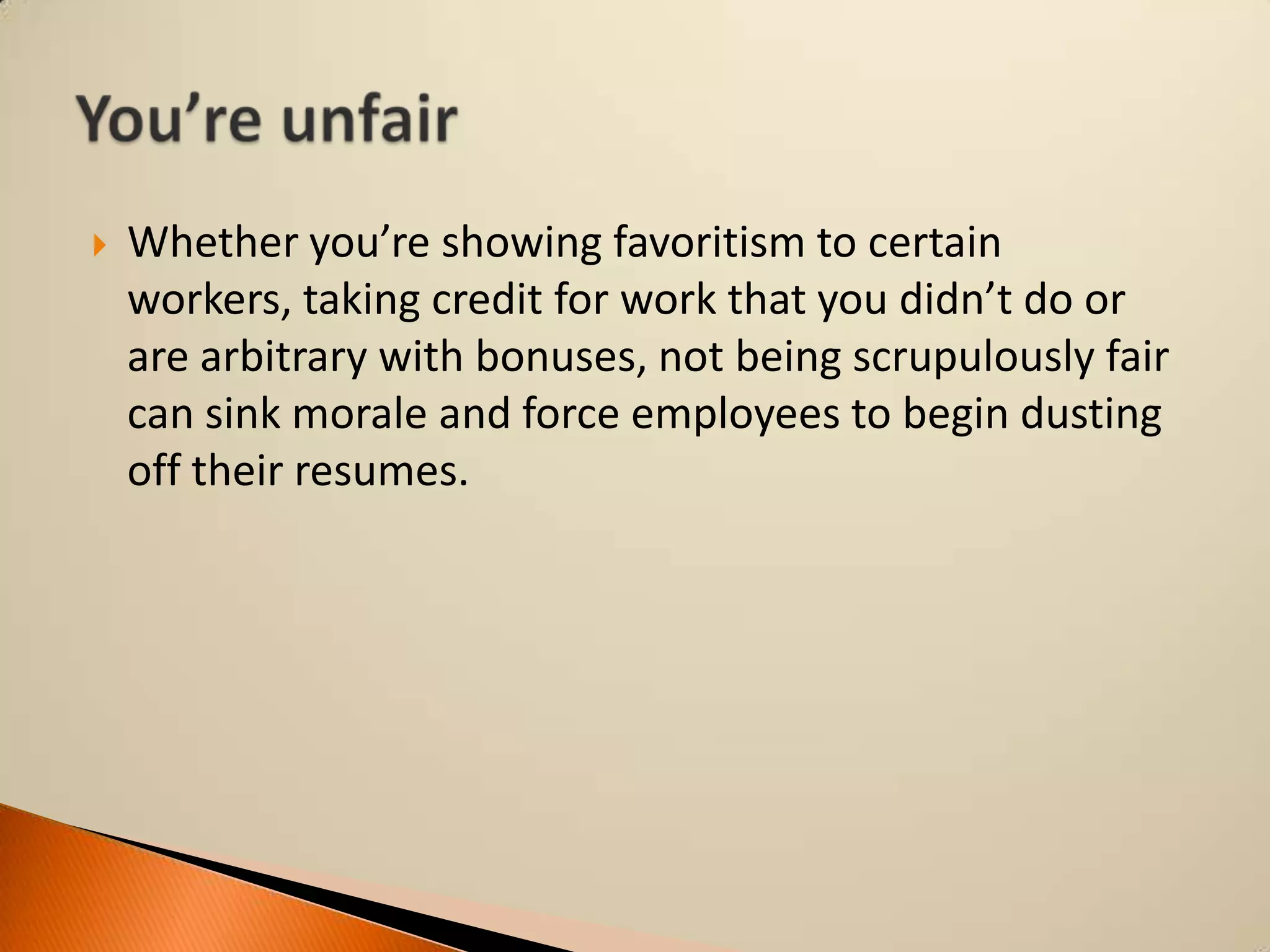 

Whether you’re showing favoritism to certain
workers, taking credit for work that you didn’t do or
are arbitrary with bonuses, not being scrupulously fair
can sink morale and force employees to begin dusting
off their resumes.

 