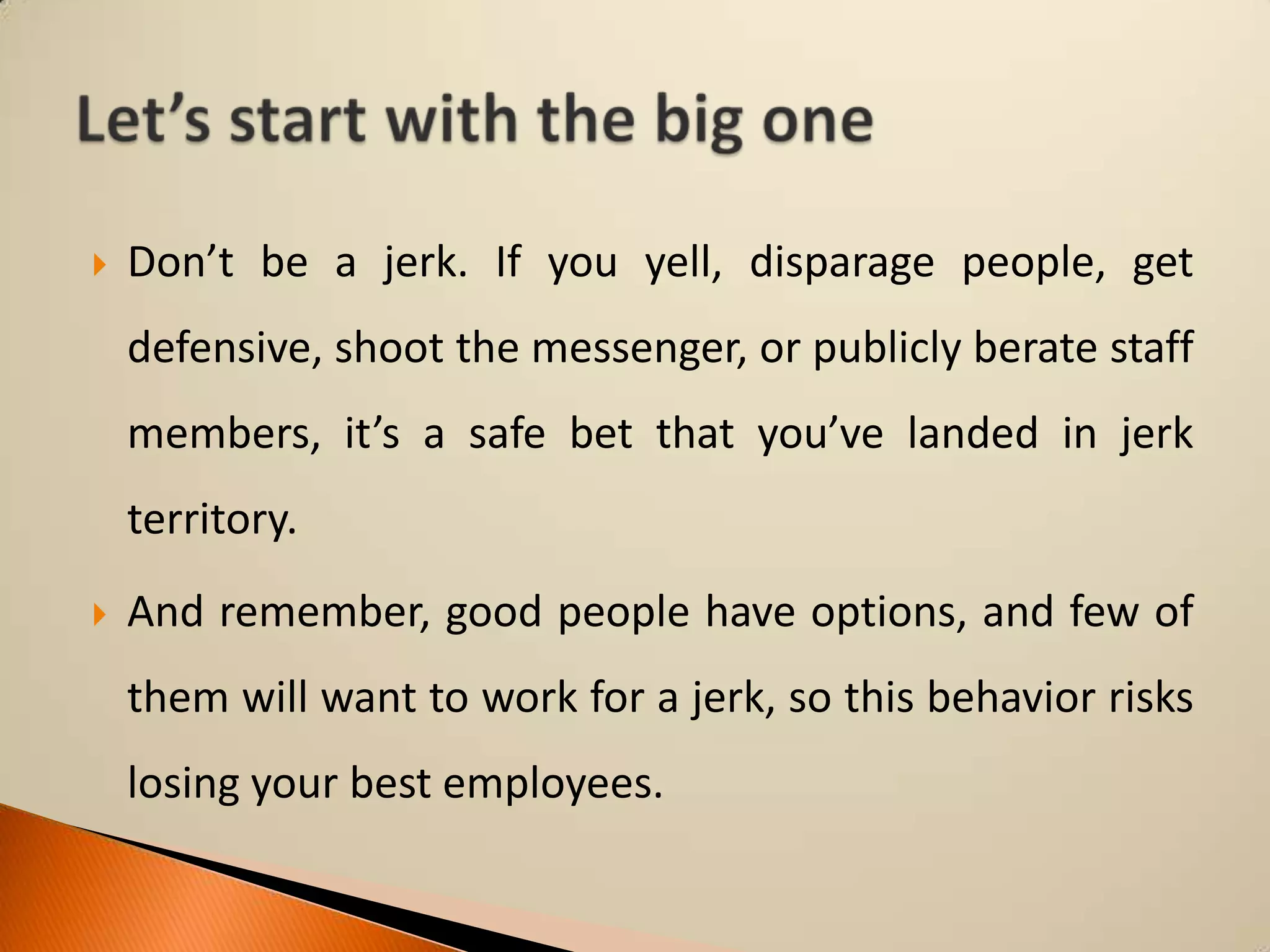 

Don’t be a jerk. If you yell, disparage people, get

defensive, shoot the messenger, or publicly berate staff
members, it’s a safe bet that you’ve landed in jerk
territory.


And remember, good people have options, and few of
them will want to work for a jerk, so this behavior risks

losing your best employees.

 