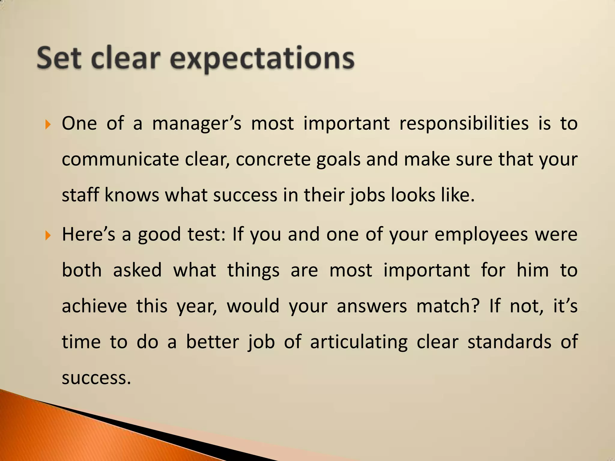 

One of a manager’s most important responsibilities is to

communicate clear, concrete goals and make sure that your
staff knows what success in their jobs looks like.


Here’s a good test: If you and one of your employees were

both asked what things are most important for him to
achieve this year, would your answers match? If not, it’s
time to do a better job of articulating clear standards of

success.

 
