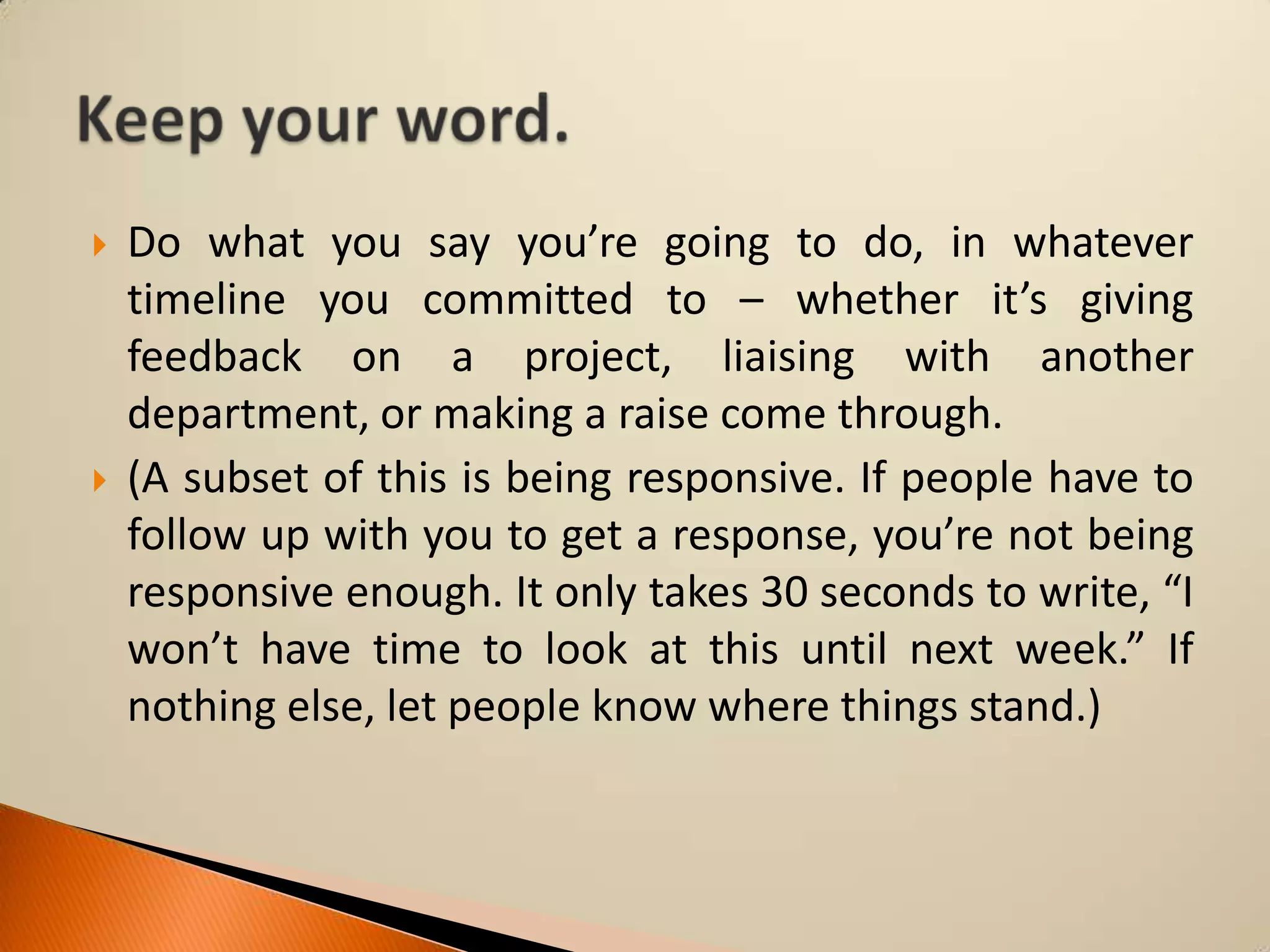



Do what you say you’re going to do, in whatever
timeline you committed to – whether it’s giving
feedback on a project, liaising with another
department, or making a raise come through.
(A subset of this is being responsive. If people have to
follow up with you to get a response, you’re not being
responsive enough. It only takes 30 seconds to write, “I
won’t have time to look at this until next week.” If
nothing else, let people know where things stand.)

 