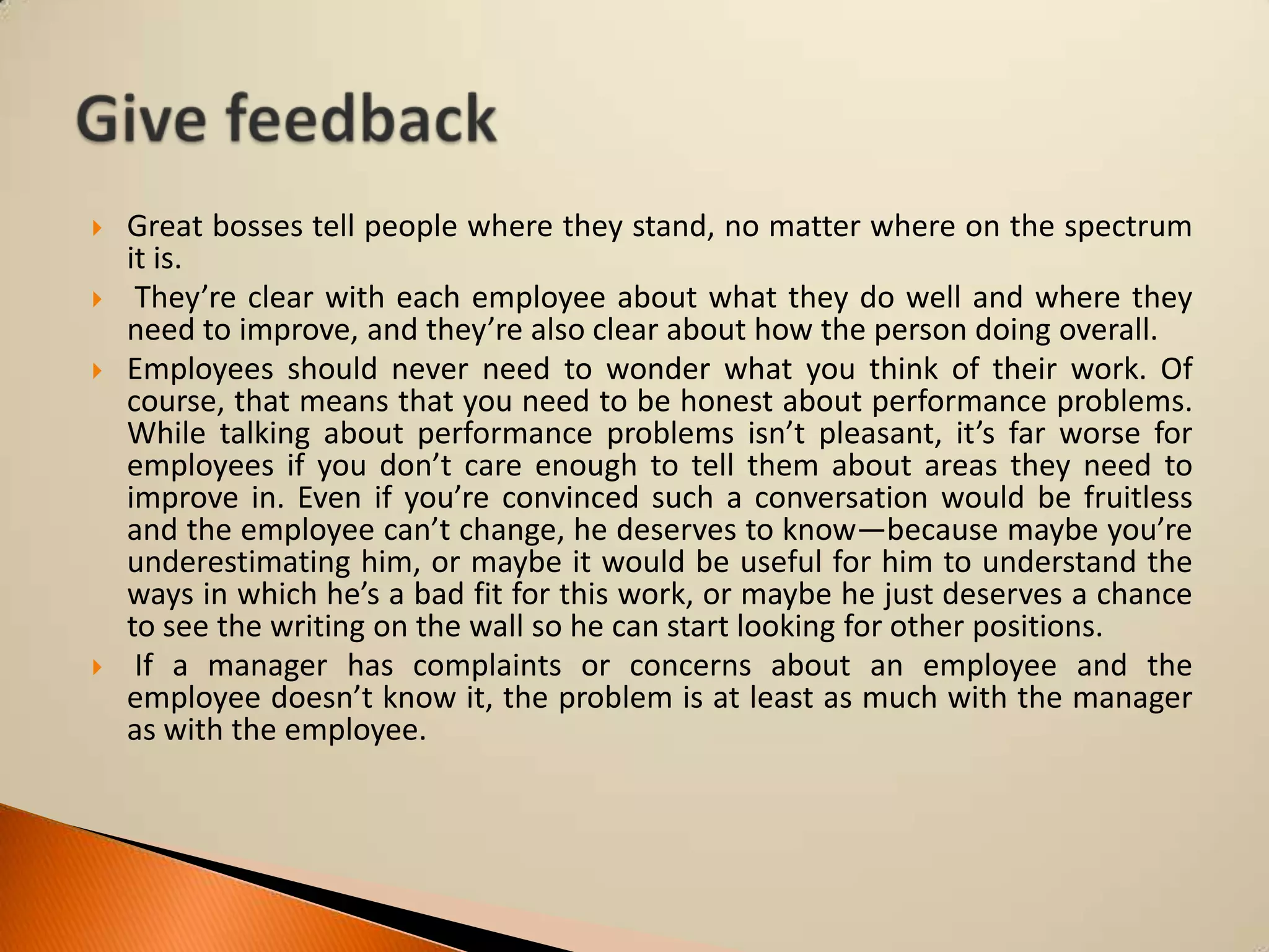





Great bosses tell people where they stand, no matter where on the spectrum
it is.
They’re clear with each employee about what they do well and where they
need to improve, and they’re also clear about how the person doing overall.
Employees should never need to wonder what you think of their work. Of
course, that means that you need to be honest about performance problems.
While talking about performance problems isn’t pleasant, it’s far worse for
employees if you don’t care enough to tell them about areas they need to
improve in. Even if you’re convinced such a conversation would be fruitless
and the employee can’t change, he deserves to know—because maybe you’re
underestimating him, or maybe it would be useful for him to understand the
ways in which he’s a bad fit for this work, or maybe he just deserves a chance
to see the writing on the wall so he can start looking for other positions.
If a manager has complaints or concerns about an employee and the
employee doesn’t know it, the problem is at least as much with the manager
as with the employee.

 
