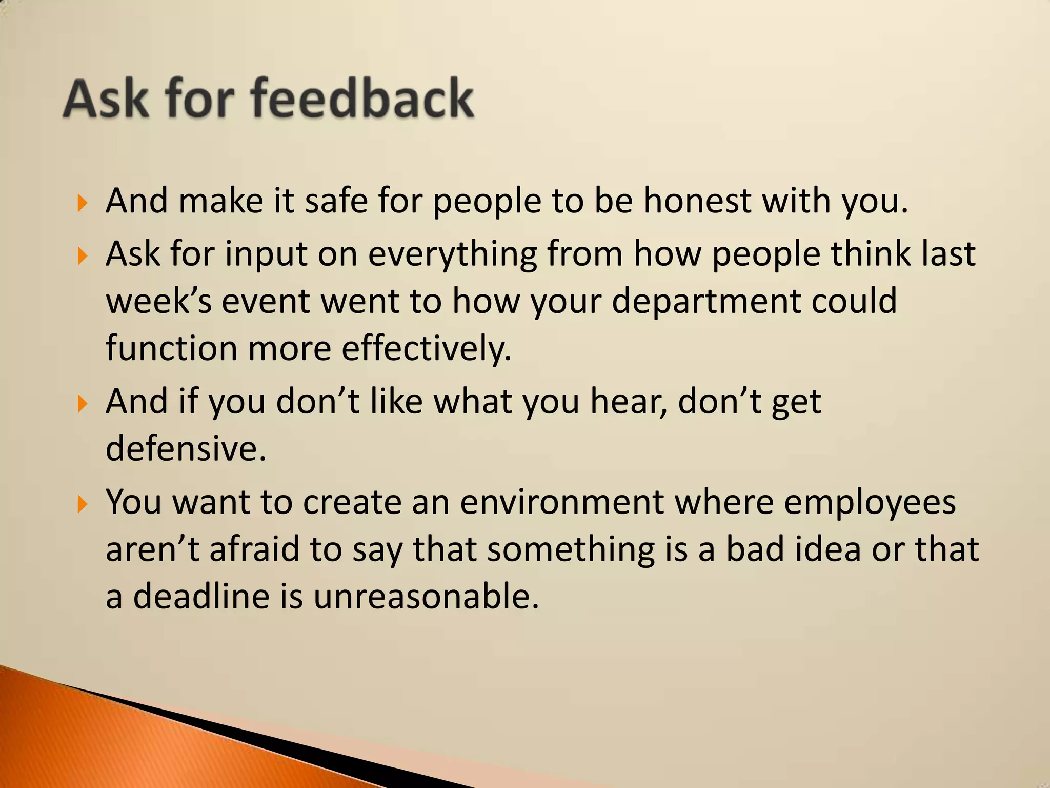 






And make it safe for people to be honest with you.
Ask for input on everything from how people think last
week’s event went to how your department could
function more effectively.
And if you don’t like what you hear, don’t get
defensive.
You want to create an environment where employees
aren’t afraid to say that something is a bad idea or that
a deadline is unreasonable.

 