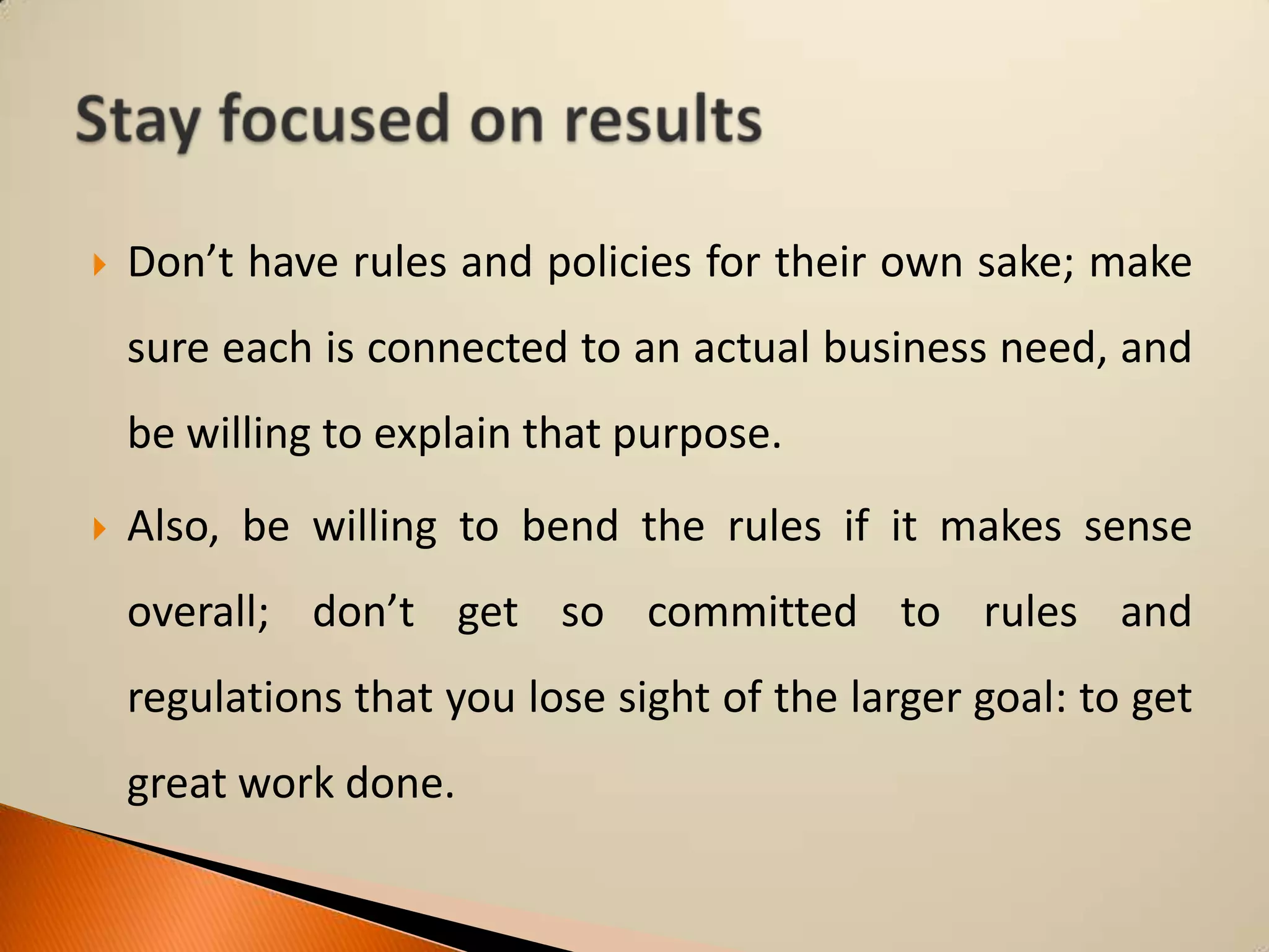 

Don’t have rules and policies for their own sake; make

sure each is connected to an actual business need, and
be willing to explain that purpose.


Also, be willing to bend the rules if it makes sense
overall; don’t get so committed to rules and
regulations that you lose sight of the larger goal: to get

great work done.

 