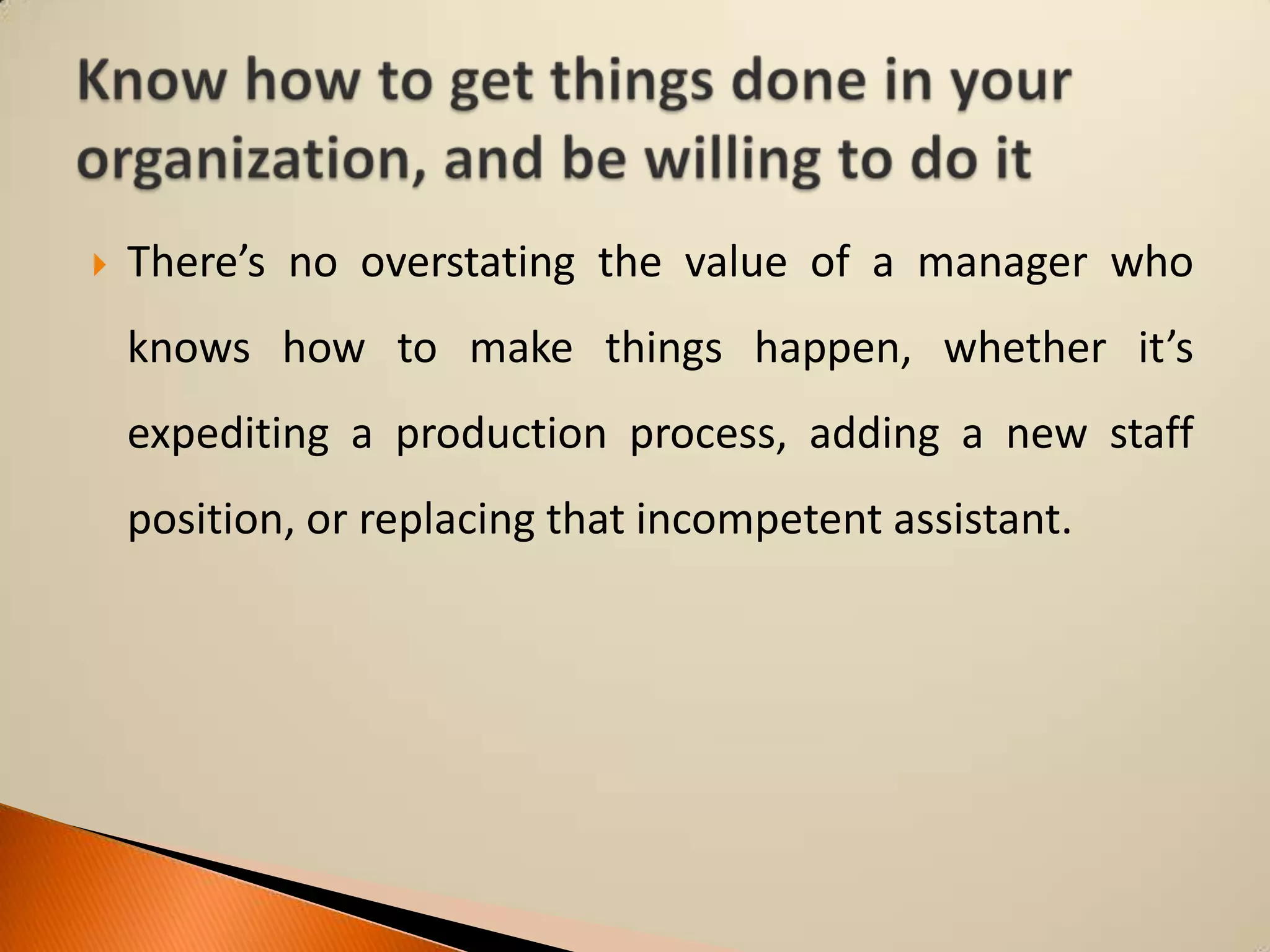 

There’s no overstating the value of a manager who

knows how to make things happen, whether it’s
expediting a production process, adding a new staff
position, or replacing that incompetent assistant.

 