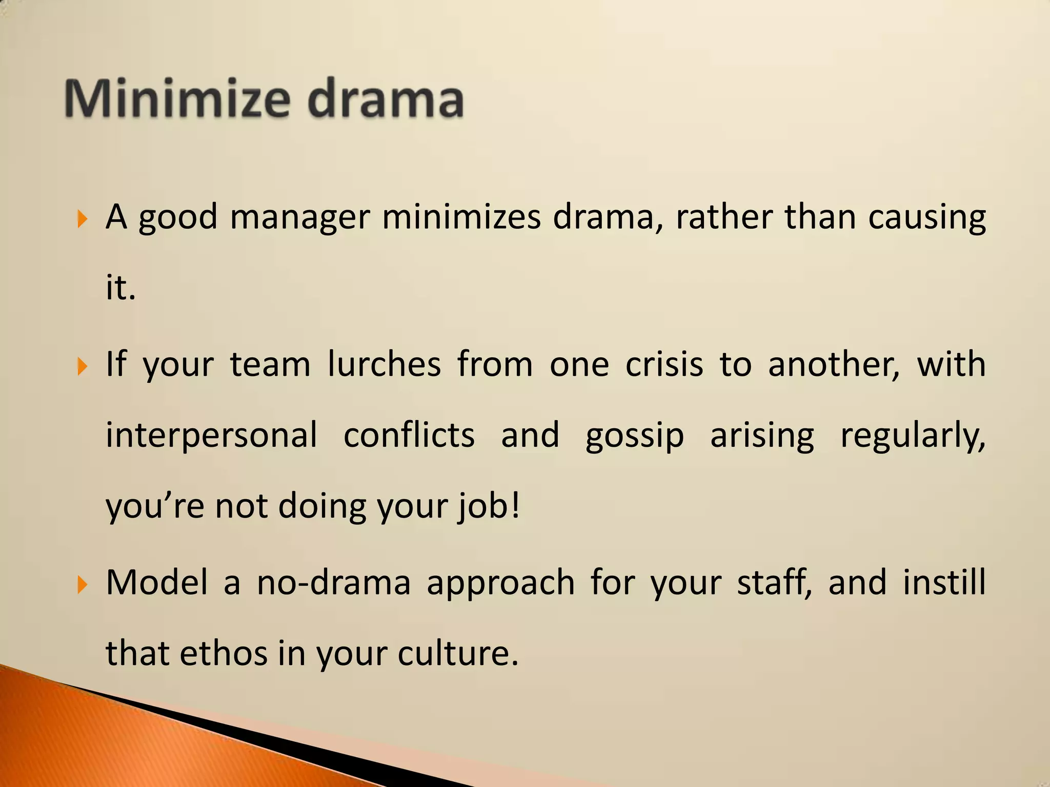 

A good manager minimizes drama, rather than causing

it.


If your team lurches from one crisis to another, with
interpersonal conflicts and gossip arising regularly,
you’re not doing your job!



Model a no-drama approach for your staff, and instill

that ethos in your culture.

 