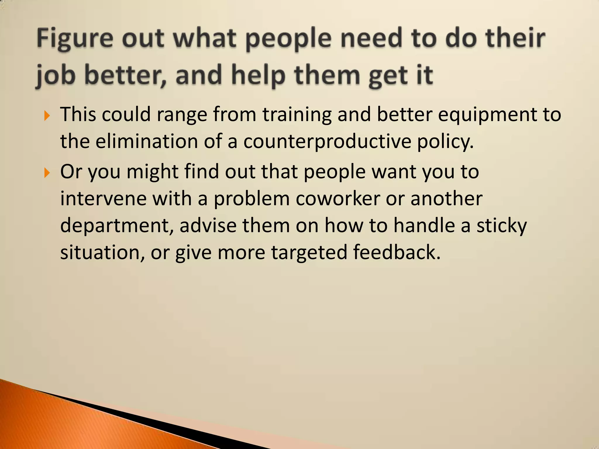 



This could range from training and better equipment to
the elimination of a counterproductive policy.
Or you might find out that people want you to
intervene with a problem coworker or another
department, advise them on how to handle a sticky
situation, or give more targeted feedback.

 