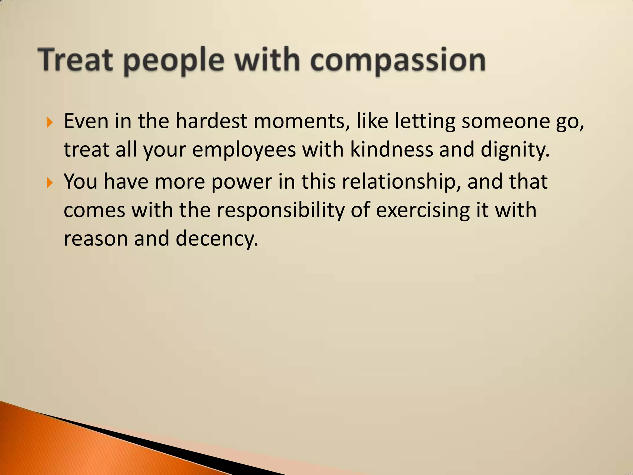 



Even in the hardest moments, like letting someone go,
treat all your employees with kindness and dignity.
You have more power in this relationship, and that
comes with the responsibility of exercising it with
reason and decency.

 