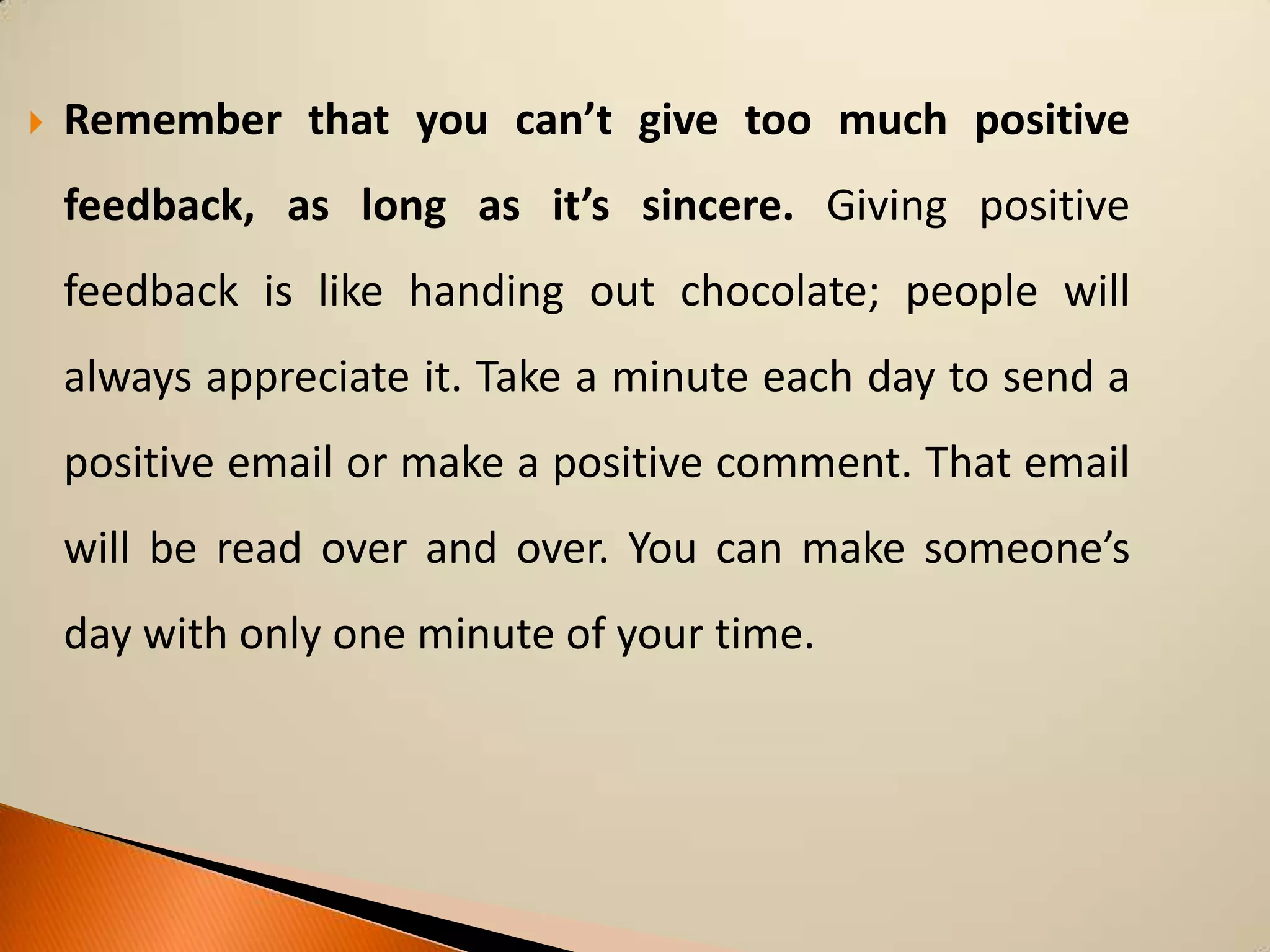

Remember that you can’t give too much positive
feedback, as long as it’s sincere. Giving positive
feedback is like handing out chocolate; people will
always appreciate it. Take a minute each day to send a
positive email or make a positive comment. That email

will be read over and over. You can make someone’s
day with only one minute of your time.

 