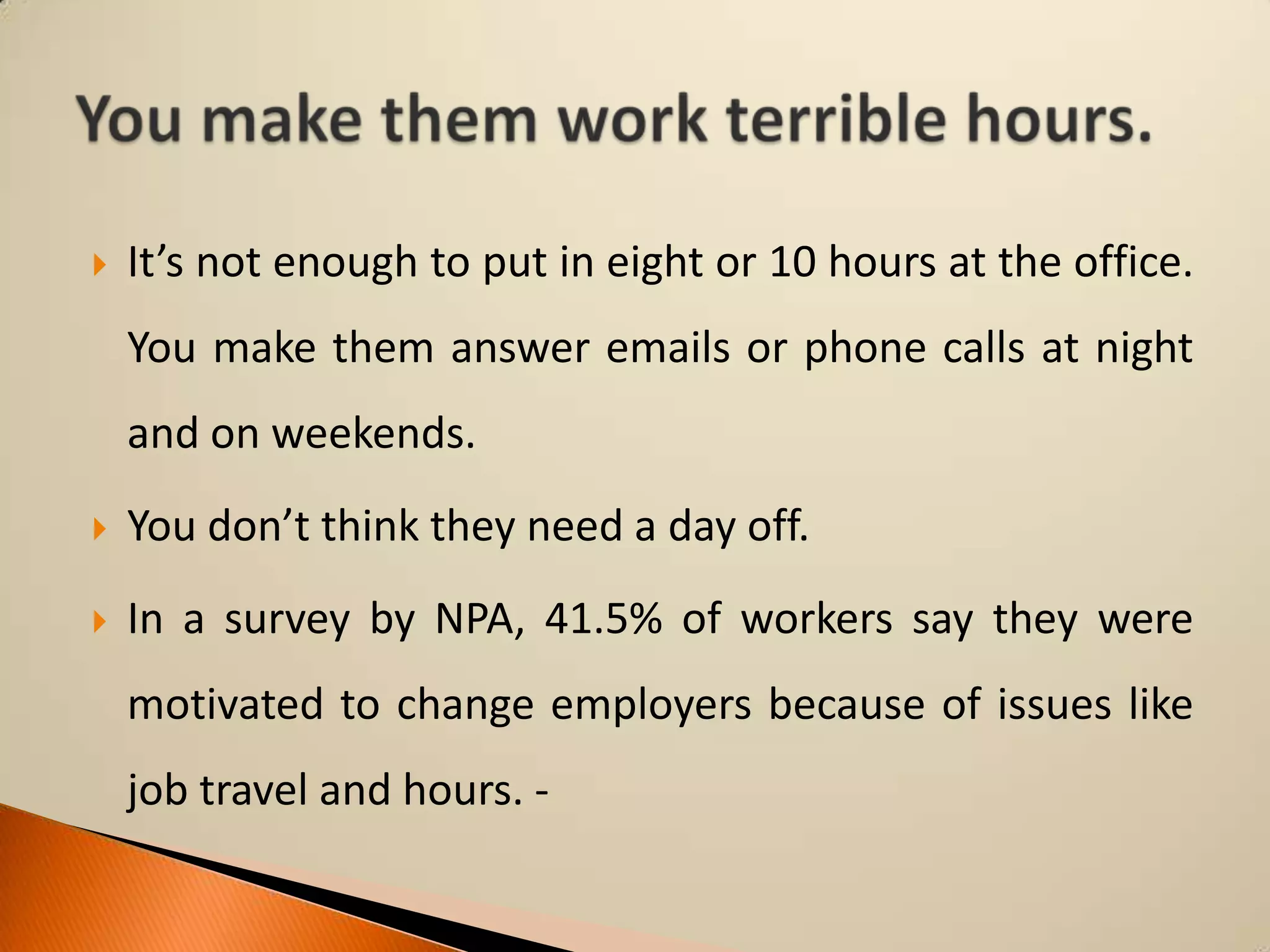 

It’s not enough to put in eight or 10 hours at the office.

You make them answer emails or phone calls at night
and on weekends.


You don’t think they need a day off.



In a survey by NPA, 41.5% of workers say they were
motivated to change employers because of issues like

job travel and hours. -

 