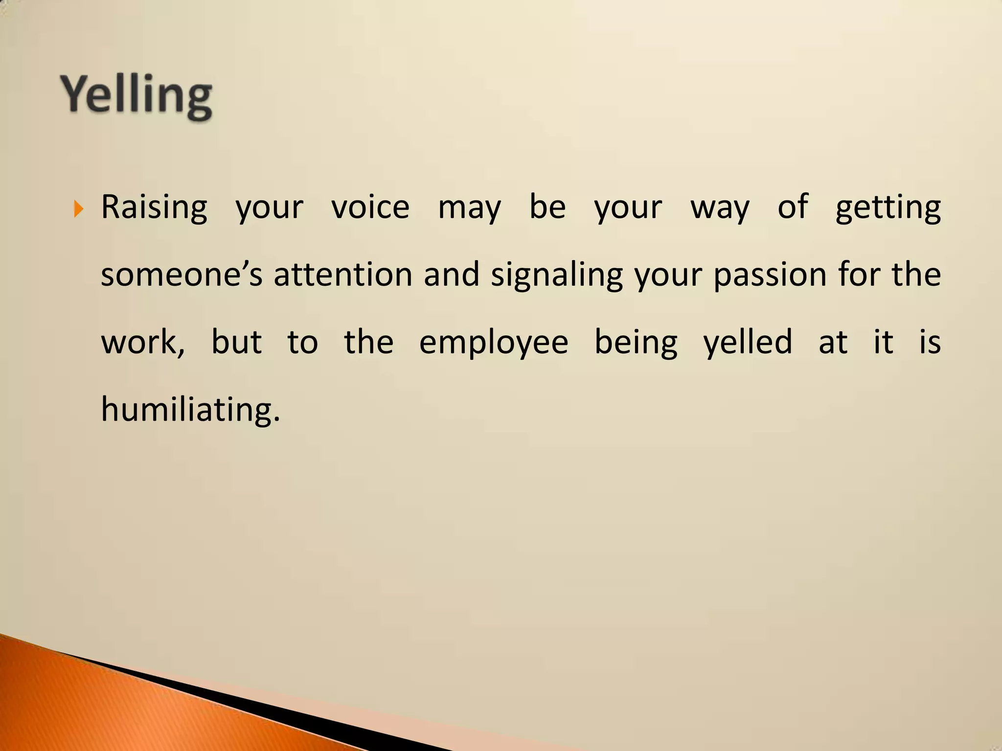 

Raising your voice may be your way of getting

someone’s attention and signaling your passion for the
work, but to the employee being yelled at it is
humiliating.

 