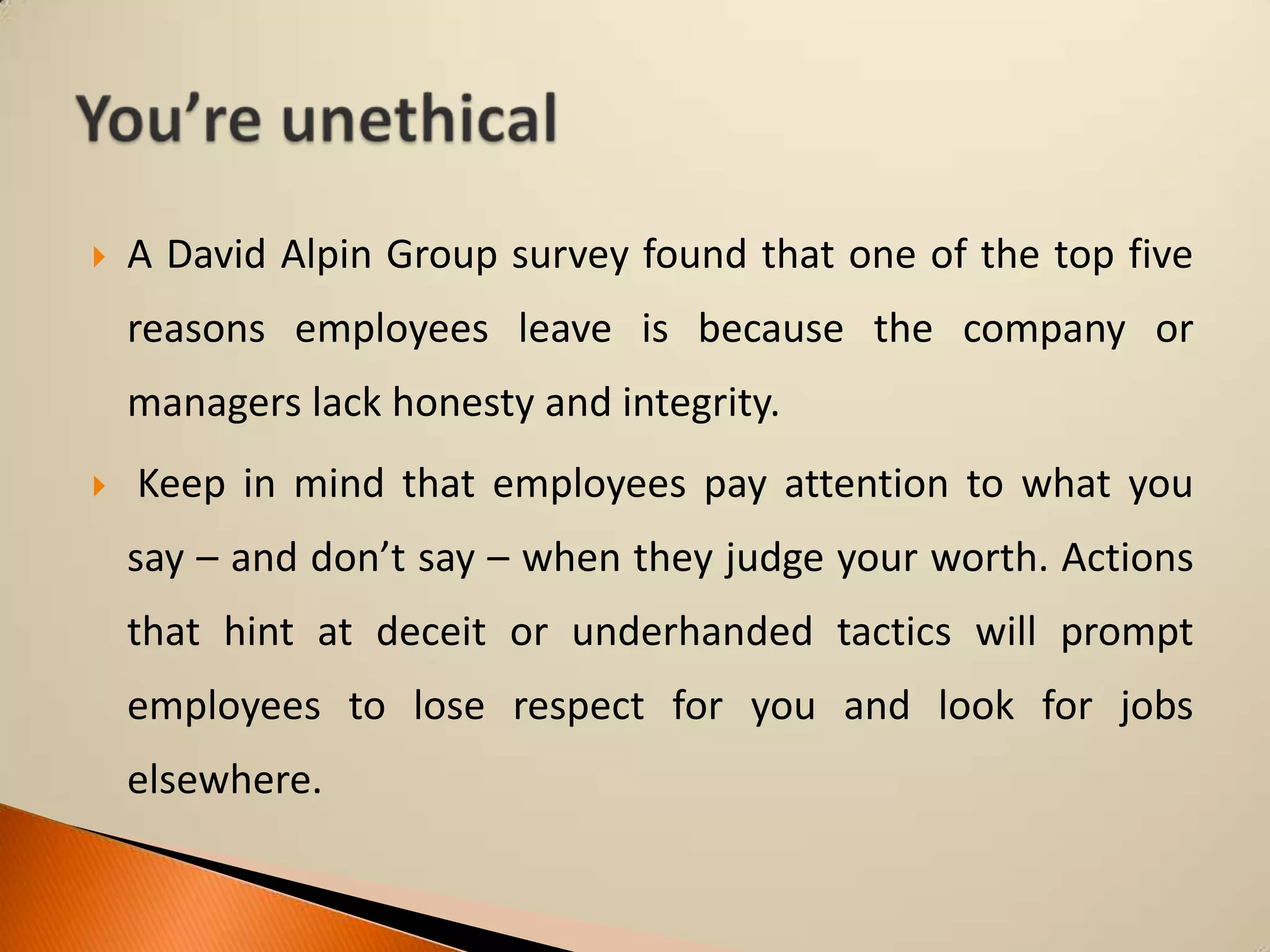 

A David Alpin Group survey found that one of the top five

reasons employees leave is because the company or
managers lack honesty and integrity.


Keep in mind that employees pay attention to what you

say – and don’t say – when they judge your worth. Actions
that hint at deceit or underhanded tactics will prompt
employees to lose respect for you and look for jobs

elsewhere.

 