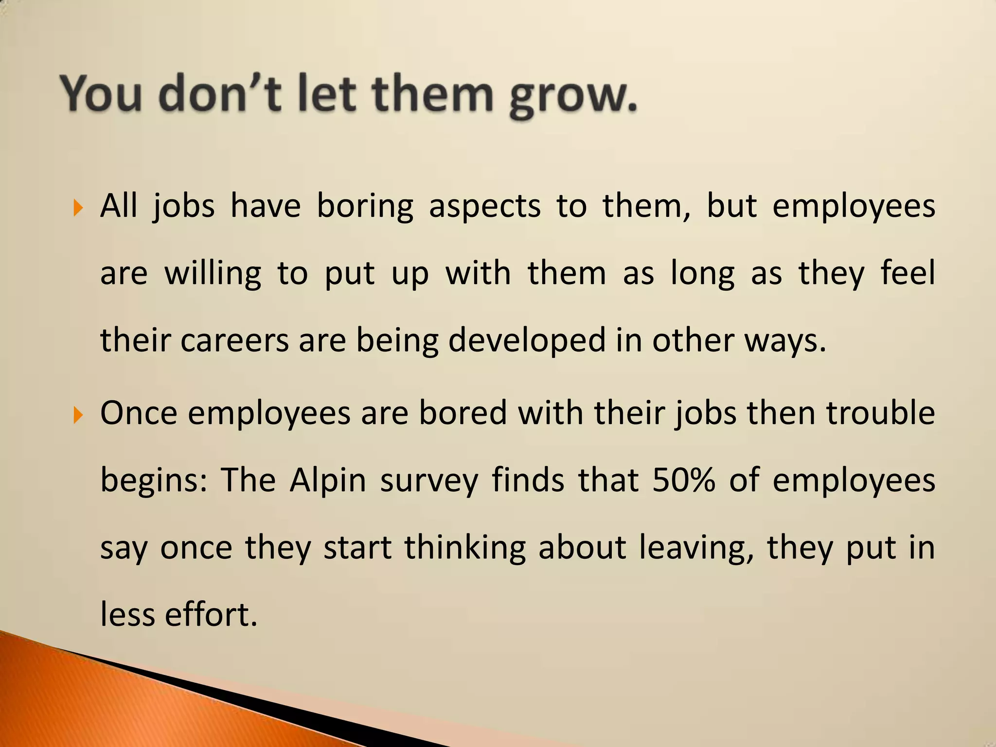 

All jobs have boring aspects to them, but employees

are willing to put up with them as long as they feel
their careers are being developed in other ways.


Once employees are bored with their jobs then trouble
begins: The Alpin survey finds that 50% of employees
say once they start thinking about leaving, they put in

less effort.

 