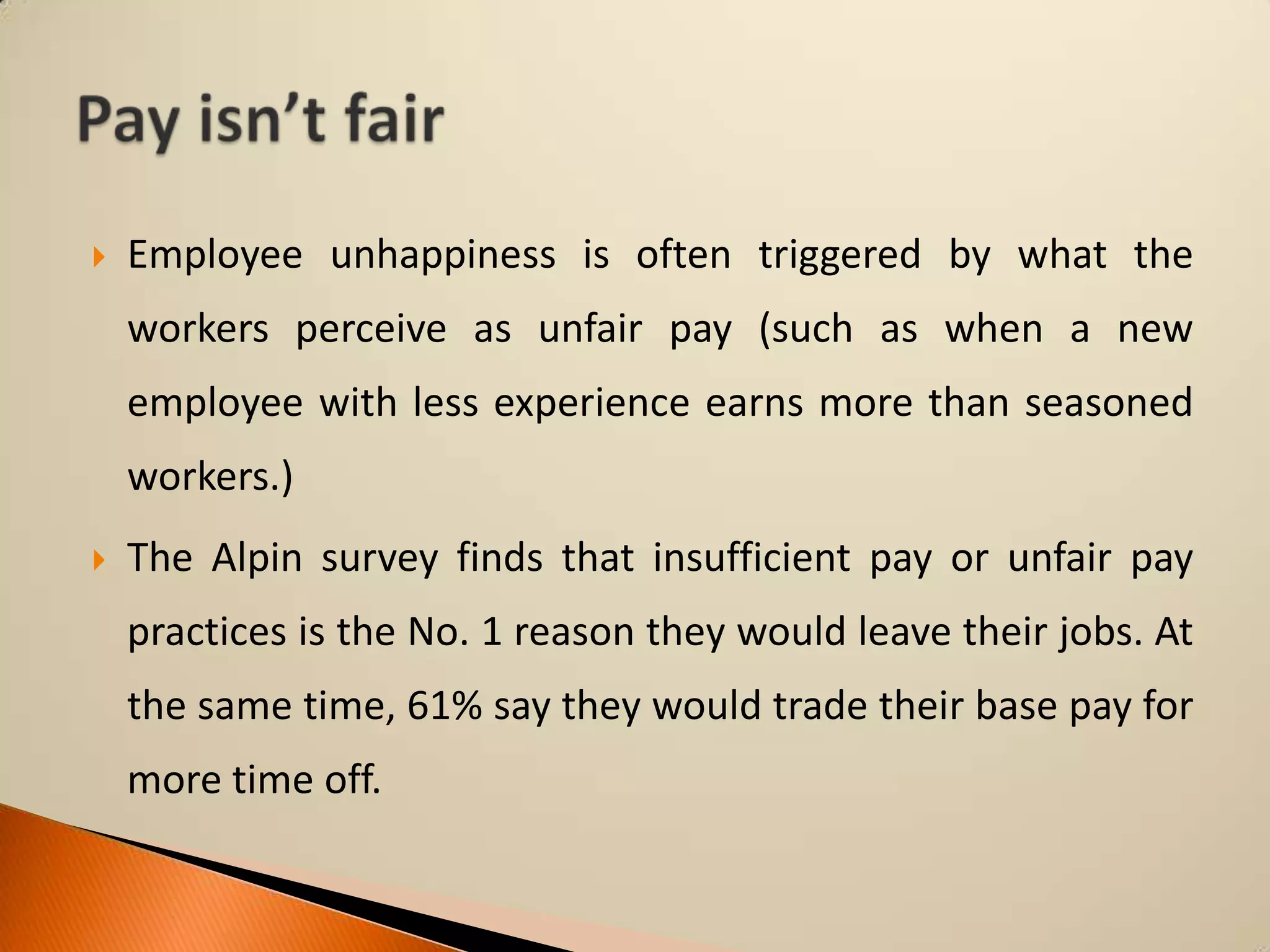 

Employee unhappiness is often triggered by what the

workers perceive as unfair pay (such as when a new
employee with less experience earns more than seasoned
workers.)


The Alpin survey finds that insufficient pay or unfair pay
practices is the No. 1 reason they would leave their jobs. At
the same time, 61% say they would trade their base pay for

more time off.

 