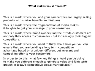 &quot;What makes you different?&quot; This is a world where you and your competitors are largely selling products with similar benefits and features.  This is a world where the fragmentation of media makes it tougher to get your message to your consumers. This is a world where brand owners find their trade customers are not only their access to consumers - but increasingly their biggest competitors. This is a world where you need to think about how you you can ensure that you are building a long term competitive advantage based on a unique, different but relevant and compelling offer to your consumers.  In order to do this, what few key things should you be doing to make you different enough to  generate value and long term growth in today's competitive global marketplace?&quot; 