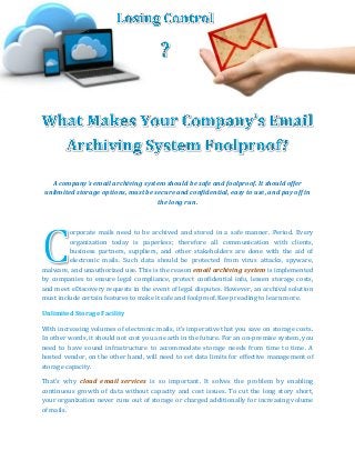 A company’s email archiving system should be safe and foolproof. It should offer
unlimited storage options, must be secure and confidential, easy to use, and pay off in
the long run.
orporate mails need to be archived and stored in a safe manner. Period. Every
organization today is paperless; therefore all communication with clients,
business partners, suppliers, and other stakeholders are done with the aid of
electronic mails. Such data should be protected from virus attacks, spyware,
malware, and unauthorized use. This is the reason email archiving system is implemented
by companies to ensure legal compliance, protect confidential info, lessen storage costs,
and meet eDiscovery requests in the event of legal disputes. However, an archival solution
must include certain features to make it safe and foolproof. Keep reading to learn more.
Unlimited Storage Facility
With increasing volumes of electronic mails, it’s imperative that you save on storage costs.
In other words, it should not cost you an earth in the future. For an on-premise system, you
need to have sound infrastructure to accommodate storage needs from time to time. A
hosted vendor, on the other hand, will need to set data limits for effective management of
storage capacity.
That’s why cloud email services is so important. It solves the problem by enabling
continuous growth of data without capacity and cost issues. To cut the long story short,
your organization never runs out of storage or charged additionally for increasing volume
of mails.
 