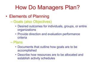 How Do Managers Plan? Elements of Planning Goals (also Objectives) Desired outcomes for individuals, groups, or entire organizations Provide direction and evaluation performance criteria Plans Documents that outline how goals are to be accomplished Describe how resources are to be allocated and establish activity schedules 
