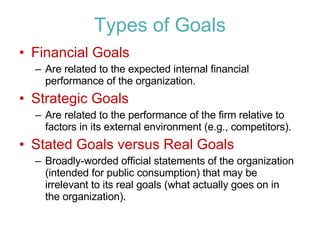 Types of Goals Financial Goals Are related to the expected internal financial performance of the organization. Strategic Goals Are related to the performance of the firm relative to factors in its external environment (e.g., competitors). Stated Goals versus Real Goals Broadly-worded official statements of the organization (intended for public consumption) that may be irrelevant to its real goals (what actually goes on in the organization). 