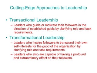 Cutting-Edge Approaches to Leadership Transactional Leadership Leaders who guide or motivate their followers in the direction of established goals by clarifying role and task requirements. Transformational Leadership Leaders who inspire followers to transcend their own self-interests for the good of the organization by clarifying role and task requirements. Leaders who also are capable of having a profound and extraordinary effect on their followers. 