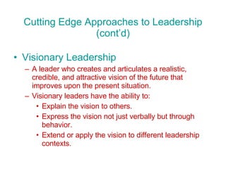 Cutting Edge Approaches to Leadership (cont’d) Visionary Leadership A leader who creates and articulates a realistic, credible, and attractive vision of the future that improves upon the present situation. Visionary leaders have the ability to: Explain the vision to others. Express the vision not just verbally but through behavior. Extend or apply the vision to different leadership contexts. 
