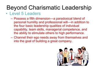 Beyond Charismatic Leadership  Level 5 Leaders Possess a fifth dimension—a paradoxical blend of personal humility and professional will—in addition to the four basic leadership qualities of individual capability, team skills, managerial competence, and the ability to stimulate others to high performance. Channel their ego needs away from themselves and into the goal of building a great company .  