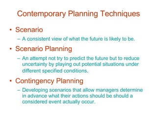 Contemporary Planning Techniques Scenario A consistent view of what the future is likely to be. Scenario Planning An attempt not try to predict the future but to reduce uncertainty by playing out potential situations under different specified conditions . Contingency Planning Developing scenarios that allow managers determine in advance what their actions should be should a considered event actually occur. 
