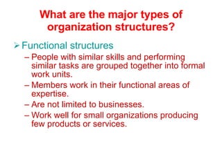 What are the major types of organization structures? Functional structures People with similar skills and performing similar tasks are grouped together into formal work units. Members work in their functional areas of expertise. Are not limited to businesses. Work well for small organizations producing few products or services. 