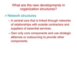 What are the new developments in organization structures? Network structures A central core that is linked through networks of relationships with outside contractors and suppliers of essential services. Own only core components and use strategic alliances or outsourcing to provide other components. 