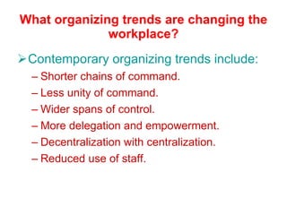 What organizing trends are changing the workplace? Contemporary organizing trends include: Shorter chains of command. Less unity of command. Wider spans of control. More delegation and empowerment. Decentralization with centralization. Reduced use of staff. 