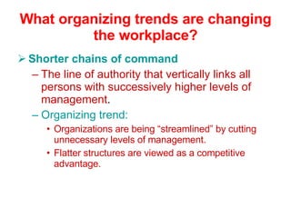 What organizing trends are changing the workplace? Shorter chains of command The line of authority that vertically links all persons with successively higher levels of management . Organizing trend: Organizations are being “streamlined” by cutting unnecessary levels of management. Flatter structures are viewed as a competitive advantage. 
