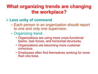 What organizing trends are changing the workplace? Less unity of command Each person in an organization should report to one and only one supervisor. Organizing trend: Organizations are using more cross-functional teams, task forces, and horizontal structures. Organizations are becoming more customer conscious. Employees often find themselves working for more than one boss. 