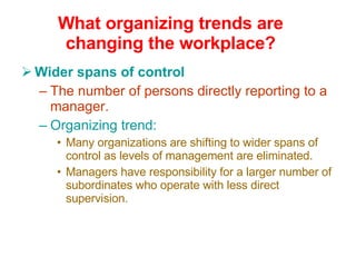 What organizing trends are changing the workplace? Wider spans of control The number of persons directly reporting to a manager. Organizing trend: Many organizations are shifting to wider spans of control as levels of management are eliminated. Managers have responsibility for a larger number of subordinates who operate with less direct supervision. 