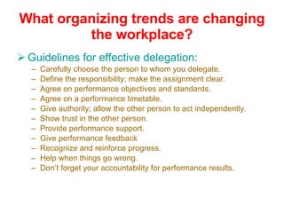 What organizing trends are changing the workplace? Guidelines for effective delegation: Carefully choose the person to whom you delegate. Define the responsibility; make the assignment clear. Agree on performance objectives and standards. Agree on a performance timetable. Give authority; allow the other person to act independently. Show trust in the other person. Provide performance support. Give performance feedback Recognize and reinforce progress. Help when things go wrong. Don’t forget your accountability for performance results. 