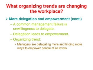 What organizing trends are changing the workplace? More delegation and empowerment (cont.) A common management failure is unwillingness to delegate. Delegation leads to empowerment. Organizing trend: Managers are delegating more and finding more ways to empower people at all levels. 