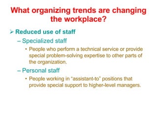 What organizing trends are changing the workplace? Reduced use of staff Specialized staff  People who perform a technical service or provide special problem-solving expertise to other parts of the organization. Personal staff People working in “assistant-to” positions that provide special support to higher-level managers. 