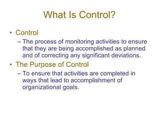 What Is Control? Control The process of monitoring activities to ensure that they are being accomplished as planned and of correcting any significant deviations. The Purpose of Control To ensure that activities are completed in ways that lead to accomplishment of organizational goals. 