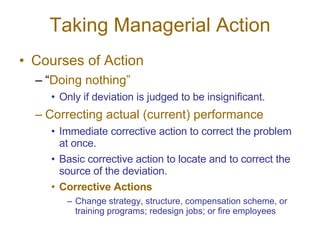 Taking Managerial Action Courses of Action “ Doing nothing” Only if deviation is judged to be insignificant. Correcting actual (current) performance Immediate corrective action to correct the problem at once. Basic corrective action to locate and to correct the source of the deviation. Corrective Actions Change strategy, structure, compensation scheme, or training programs; redesign jobs; or fire employees 