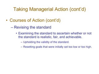 Taking Managerial Action (cont’d) Courses of Action (cont’d) Revising the standard Examining the standard to ascertain whether or not the standard is realistic, fair, and achievable. Upholding the validity of the standard. Resetting goals that were initially set too low or too high. 