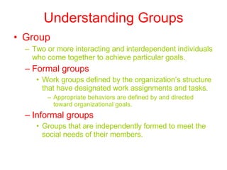 Understanding Groups Group Two or more interacting and interdependent individuals who come together to achieve particular goals. Formal groups Work groups defined by the organization’s structure that have designated work assignments and tasks. Appropriate behaviors are defined by and directed toward organizational goals. Informal groups Groups that are independently formed to meet the social needs of their members. 