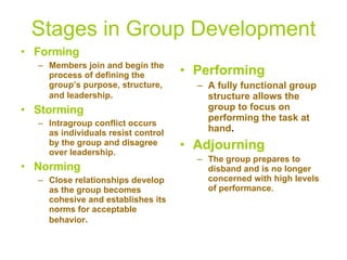 Stages in Group Development Forming Members join and begin the process of defining the group’s purpose, structure, and leadership . Storming Intragroup conflict occurs as individuals resist control by the group and disagree over leadership. Norming Close relationships develop as the group becomes cohesive and establishes its norms for acceptable behavior . Performing A fully functional group structure allows the group to focus on performing the task at hand . Adjourning The group prepares to disband and is no longer concerned with high levels of performance. 