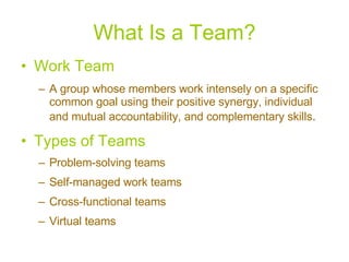 What Is a Team? Work Team A group whose members work intensely on a specific common goal using their positive synergy, individual and mutual accountability, and complementary skills . Types of Teams Problem-solving teams Self-managed work teams Cross-functional teams Virtual teams 
