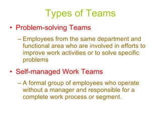 Types of Teams Problem-solving Teams Employees from the same department and functional area who are involved in efforts to improve work activities or to solve specific problems Self-managed Work Teams A formal group of employees who operate without a manager and responsible for a complete work process or segment. 
