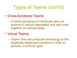 Types of Teams (cont’d) Cross-functional Teams A hybrid grouping of individuals who are experts in various specialties and who work together on various tasks. Virtual Teams Teams that use computer technology to link physically dispersed members in order to achieve a common goal. 