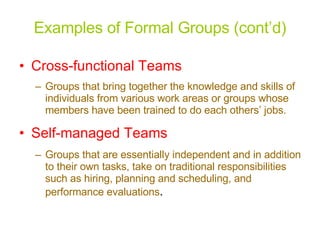Examples of Formal Groups (cont’d) Cross-functional Teams Groups that bring together the knowledge and skills of individuals from various work areas or groups whose members have been trained to do each others’ jobs. Self-managed Teams Groups that are essentially independent and in addition to their own tasks, take on traditional responsibilities such as hiring, planning and scheduling, and performance evaluations . 