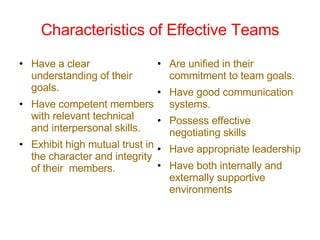 Characteristics of Effective Teams Have a clear understanding of their goals. Have competent members with relevant technical and interpersonal skills. Exhibit high mutual trust in the character and integrity of their  members. Are unified in their commitment to team goals. Have good communication systems. Possess effective negotiating skills Have appropriate leadership Have both internally and externally supportive environments 