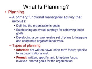 What Is Planning? Planning A primary functional managerial activity that involves: Defining the organization’s goals Establishing an overall strategy for achieving those goals Developing a comprehensive set of plans to integrate and coordinate organizational work. Types of planning Informal:   not written down, short-term focus; specific to an organizational unit. Formal:   written, specific, and long-term focus, involves  shared goals for the organization. 