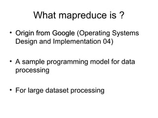 What mapreduce is ?
• Origin from Google (Operating Systems
Design and Implementation 04)
• A sample programming model for data
processing
• For large dataset processing

 