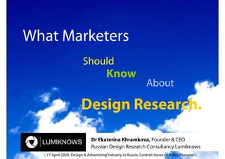 What Marketers
                         Should
                                        Know
                                                                About

                        Design Research.

                              Dr Ekaterina Khramkova, Founder & CEO
                              Russian Design Research Consultancy Lumiknows
  :: 17 April 2009, Design & Advertising Industry in Russia, Central House of Artist, Moscow ::
 