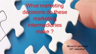 What marketing
decisions do these
marketing
intermediaries
make ?
Monarch Lakhanpal
NIT Jalandhar
 