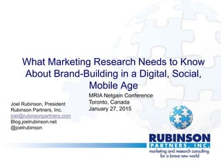 What Marketing Research Needs to Know
About Brand-Building in a Digital, Social,
Mobile Age
Joel Rubinson, President
Rubinson Partners, Inc.
joel@rubinsonpartners.com
Blog.joelrubinson.net
@joelrubinson
MRIA Netgain Conference
Toronto, Canada
January 27, 2015
 