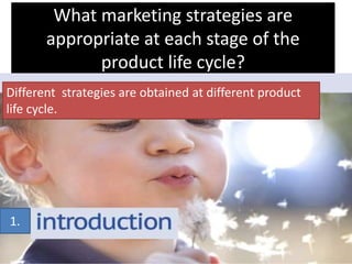 What marketing strategies are
appropriate at each stage of the
product life cycle?
1.
Different strategies are obtained at different product
life cycle.
 